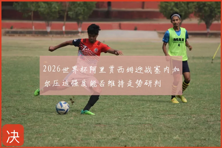 2026世界杯阿里贾西姆迎战塞内加尔压迫强度能否维持走势研判