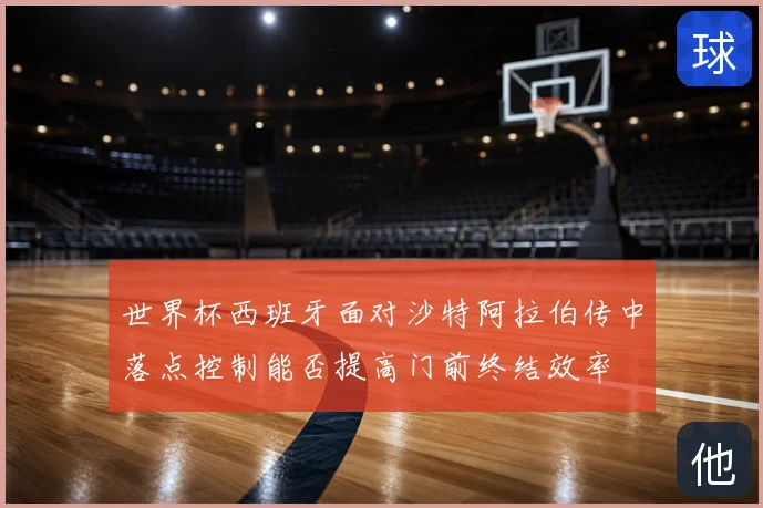 世界杯西班牙面对沙特阿拉伯传中落点控制能否提高门前终结效率