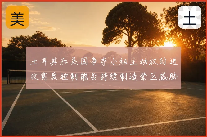 土耳其和美国争夺小组主动权时进攻宽度控制能否持续制造禁区威胁