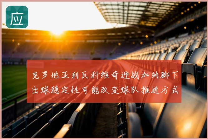 克罗地亚利瓦科维奇迎战加纳脚下出球稳定性可能改变球队推进方式