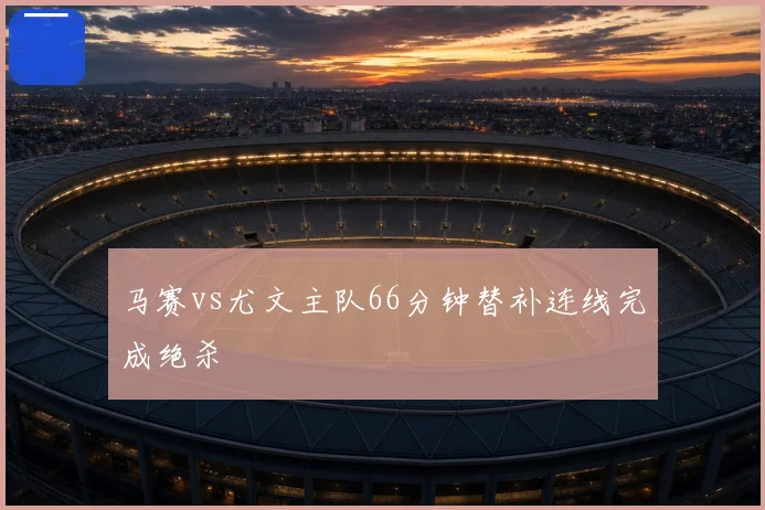 马赛vs尤文主队66分钟替补连线完成绝杀